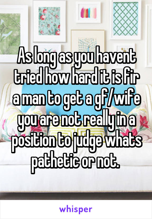 As long as you havent tried how hard it is fir a man to get a gf/wife you are not really in a position to judge whats pathetic or not. 