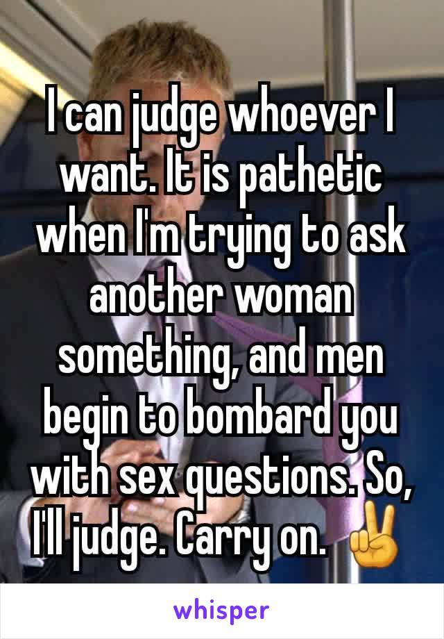 I can judge whoever I want. It is pathetic when I'm trying to ask another woman something, and men begin to bombard you with sex questions. So, I'll judge. Carry on. ✌️