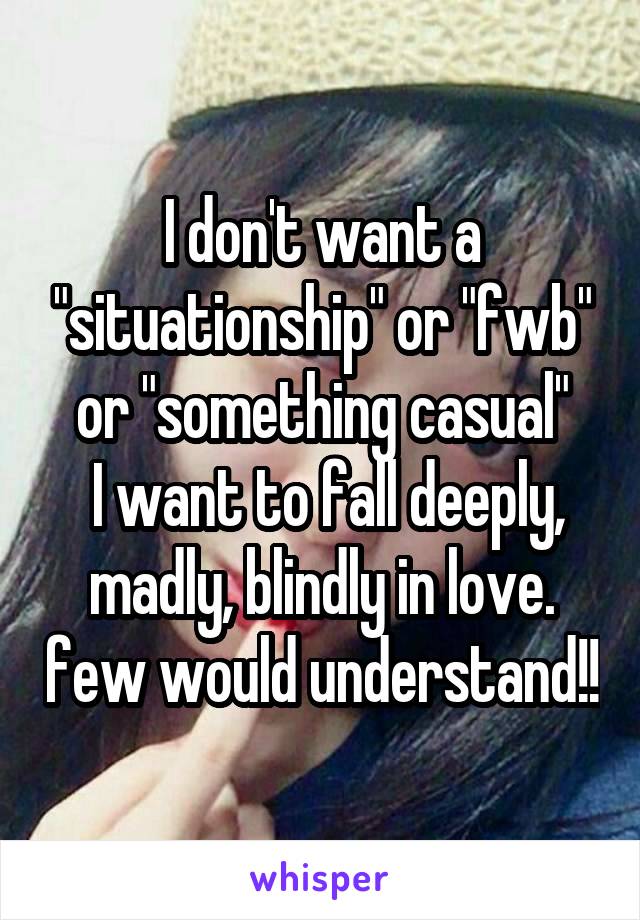 I don't want a "situationship" or "fwb" or "something casual"
 I want to fall deeply, madly, blindly in love. few would understand!!