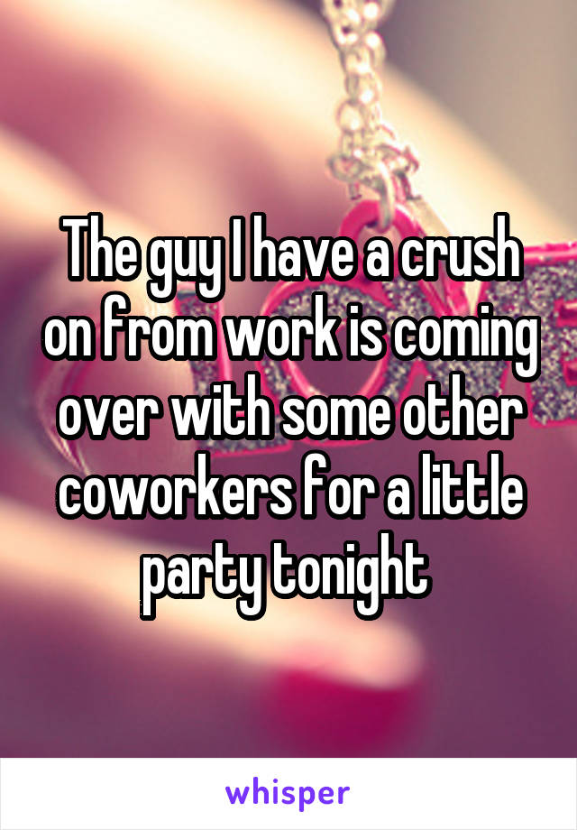 The guy I have a crush on from work is coming over with some other coworkers for a little party tonight 