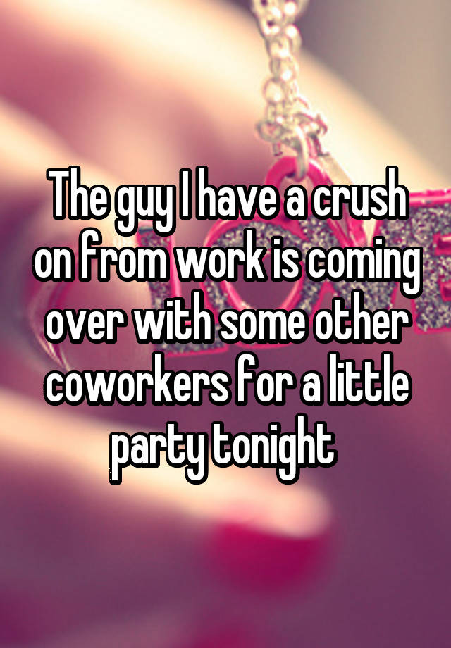 The guy I have a crush on from work is coming over with some other coworkers for a little party tonight 