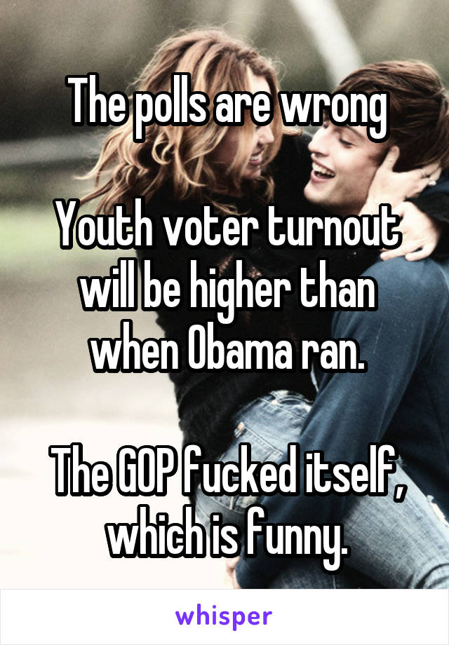 The polls are wrong

Youth voter turnout will be higher than when Obama ran.

The GOP fucked itself, which is funny.