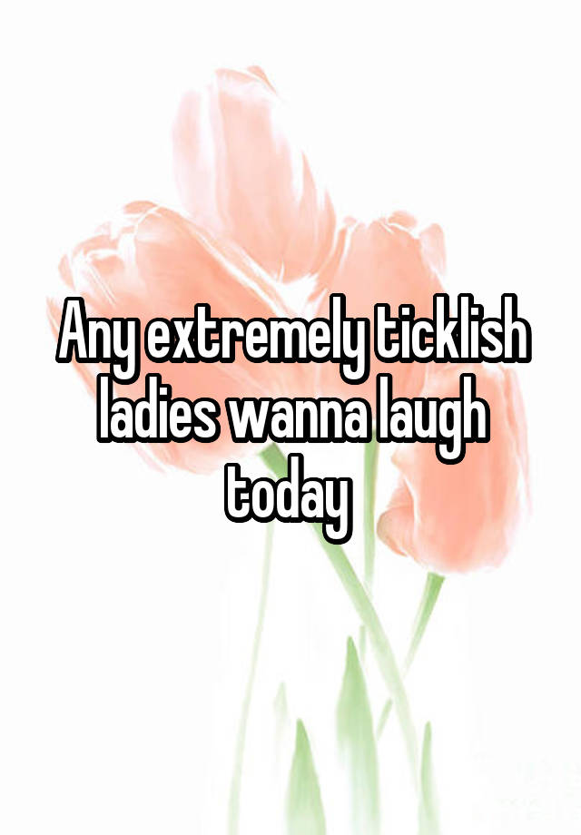 Any extremely ticklish ladies wanna laugh today 