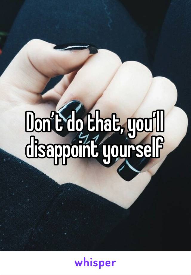 Don’t do that, you’ll disappoint yourself