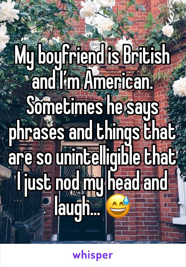 My boyfriend is British and I’m American. Sometimes he says phrases and things that are so unintelligible that I just nod my head and laugh… 😅