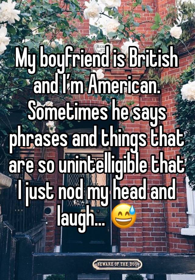 My boyfriend is British and I’m American. Sometimes he says phrases and things that are so unintelligible that I just nod my head and laugh… 😅