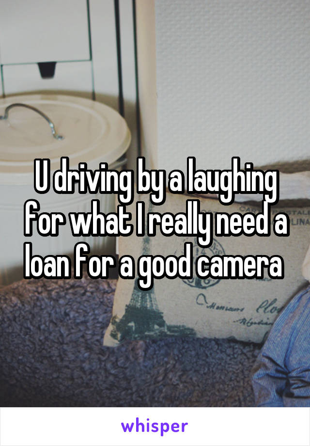 U driving by a laughing for what I really need a loan for a good camera 