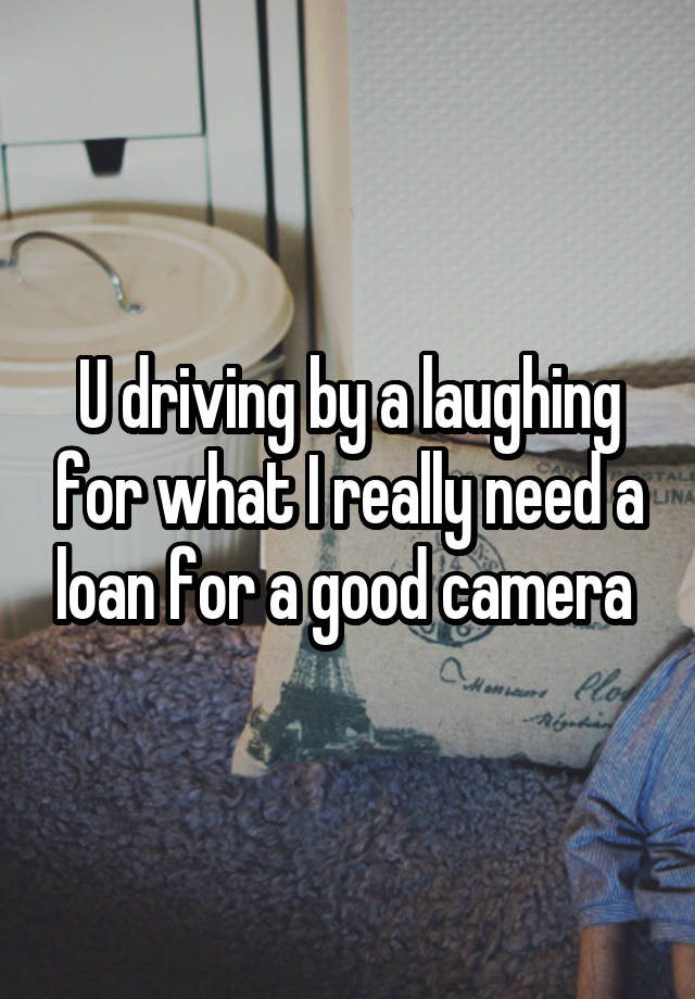 U driving by a laughing for what I really need a loan for a good camera 