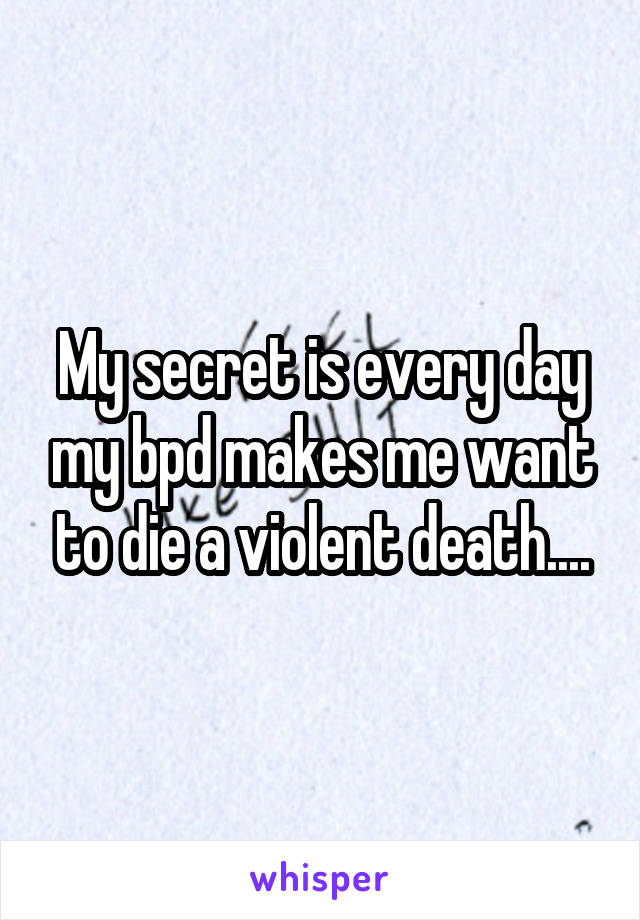 My secret is every day my bpd makes me want to die a violent death....