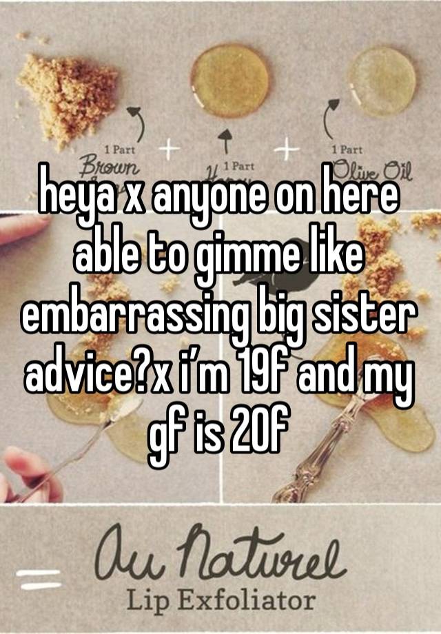 heya x anyone on here able to gimme like embarrassing big sister advice?x i’m 19f and my gf is 20f