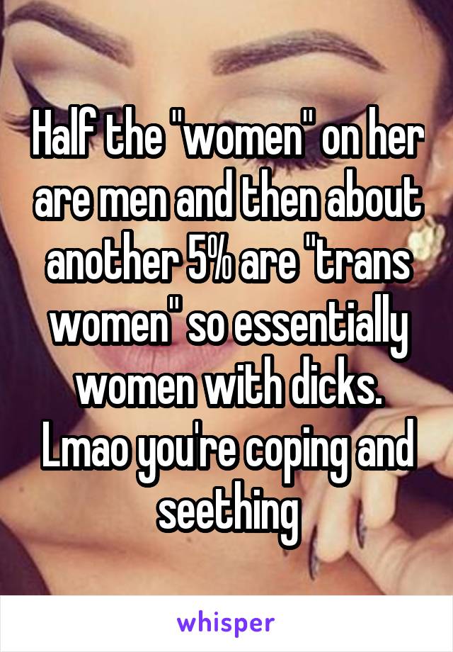 Half the "women" on her are men and then about another 5% are "trans women" so essentially women with dicks. Lmao you're coping and seething