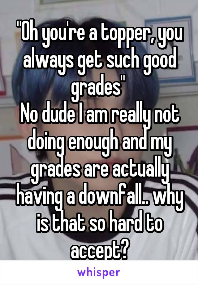 "Oh you're a topper, you always get such good grades" 
No dude I am really not doing enough and my grades are actually having a downfall.. why is that so hard to accept?