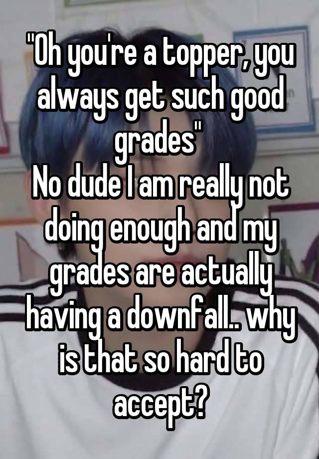 "Oh you're a topper, you always get such good grades" 
No dude I am really not doing enough and my grades are actually having a downfall.. why is that so hard to accept?