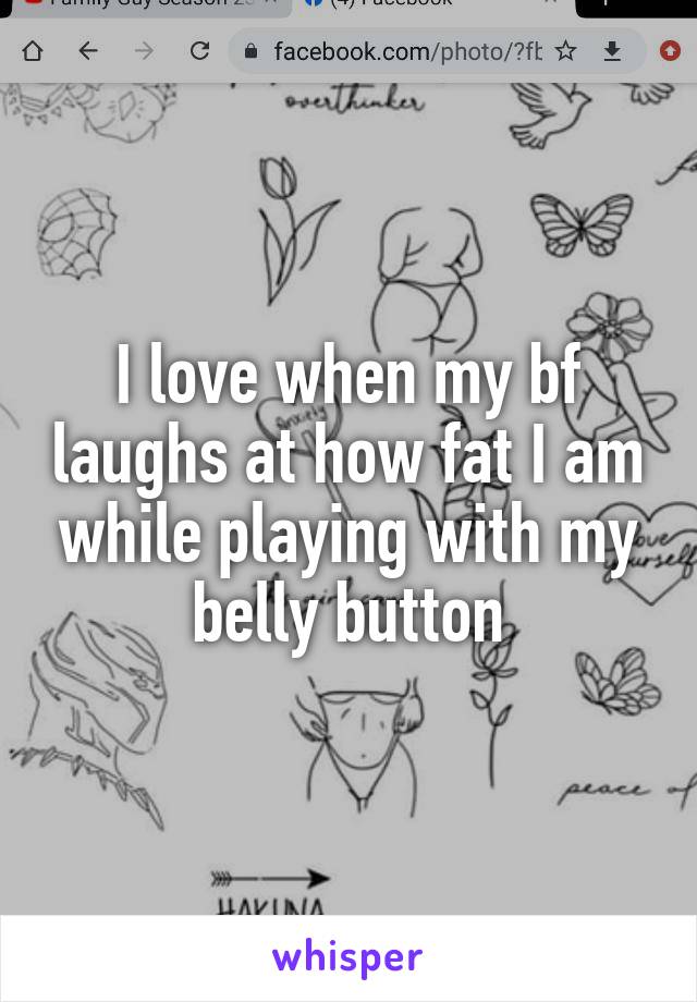 I love when my bf laughs at how fat I am while playing with my belly button