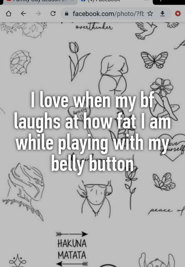 I love when my bf laughs at how fat I am while playing with my belly button