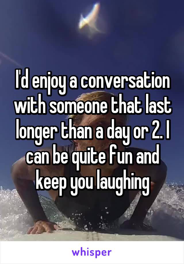 I'd enjoy a conversation with someone that last longer than a day or 2. I can be quite fun and keep you laughing