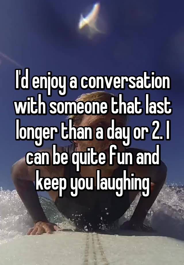 I'd enjoy a conversation with someone that last longer than a day or 2. I can be quite fun and keep you laughing