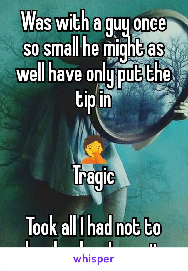 Was with a guy once so small he might as well have only put the tip in

🤦
Tragic

Took all I had not to laugh when I saw it