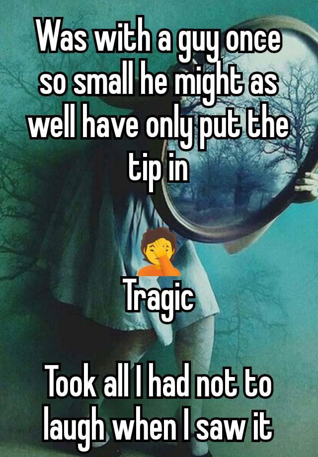 Was with a guy once so small he might as well have only put the tip in

🤦
Tragic

Took all I had not to laugh when I saw it