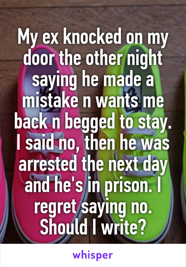 My ex knocked on my door the other night saying he made a mistake n wants me back n begged to stay. I said no, then he was arrested the next day and he's in prison. I regret saying no. Should I write?