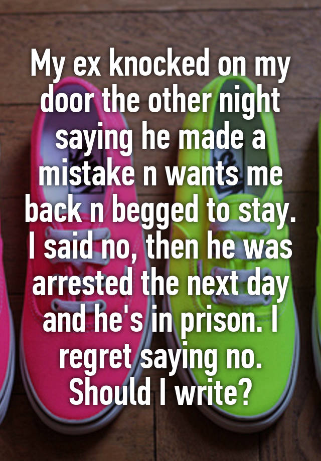 My ex knocked on my door the other night saying he made a mistake n wants me back n begged to stay. I said no, then he was arrested the next day and he's in prison. I regret saying no. Should I write?