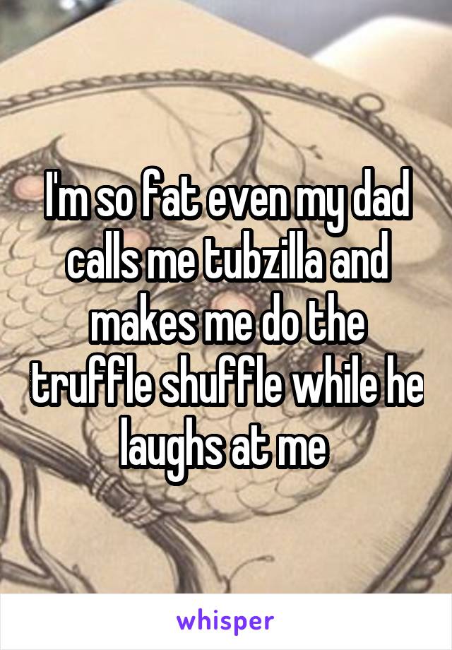 I'm so fat even my dad calls me tubzilla and makes me do the truffle shuffle while he laughs at me 