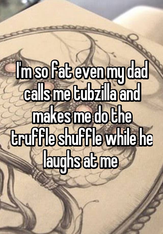 I'm so fat even my dad calls me tubzilla and makes me do the truffle shuffle while he laughs at me 