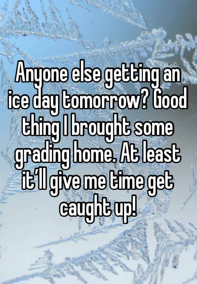 Anyone else getting an ice day tomorrow? Good thing I brought some grading home. At least it’ll give me time get caught up!