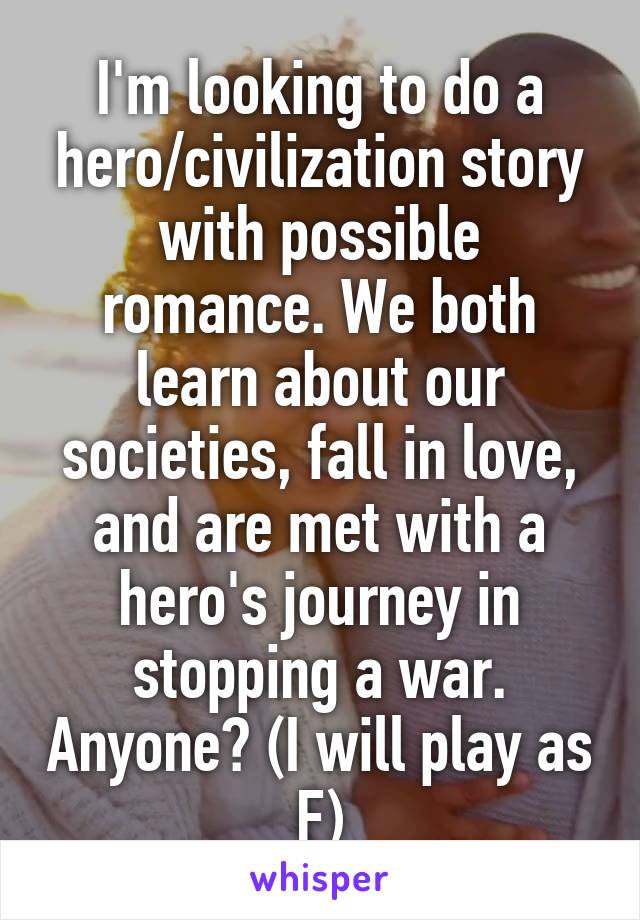 I'm looking to do a hero/civilization story with possible romance. We both learn about our societies, fall in love, and are met with a hero's journey in stopping a war. Anyone? (I will play as F)