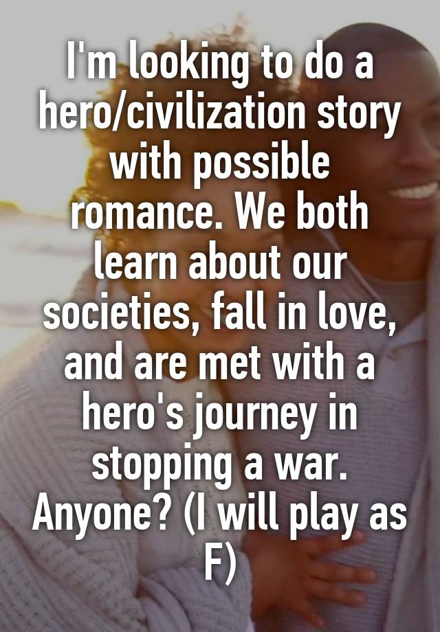 I'm looking to do a hero/civilization story with possible romance. We both learn about our societies, fall in love, and are met with a hero's journey in stopping a war. Anyone? (I will play as F)