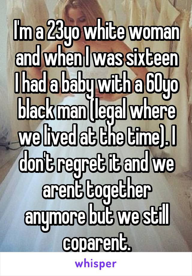 I'm a 23yo white woman and when I was sixteen I had a baby with a 60yo black man (legal where we lived at the time). I don't regret it and we arent together anymore but we still coparent.