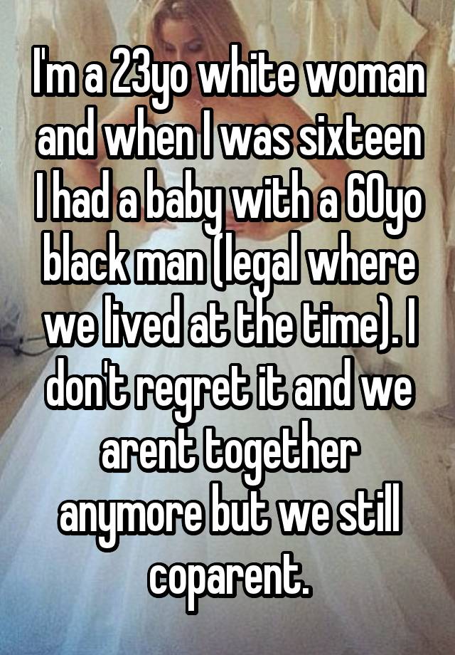 I'm a 23yo white woman and when I was sixteen I had a baby with a 60yo black man (legal where we lived at the time). I don't regret it and we arent together anymore but we still coparent.