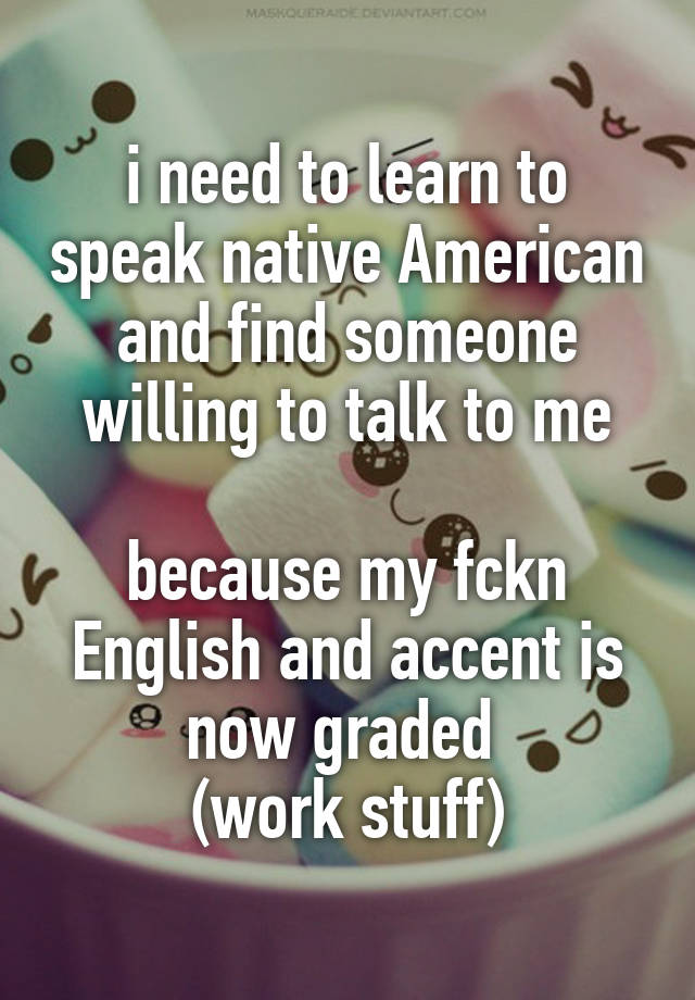 i need to learn to speak native American and find someone willing to talk to me

because my fckn English and accent is now graded 
(work stuff)