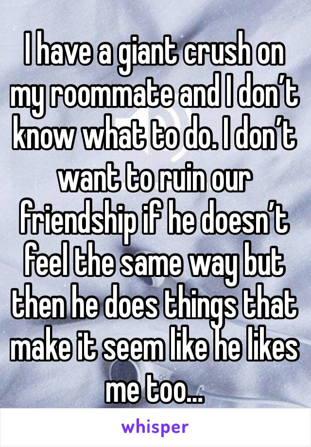 I have a giant crush on my roommate and I don’t know what to do. I don’t want to ruin our friendship if he doesn’t feel the same way but then he does things that make it seem like he likes me too…