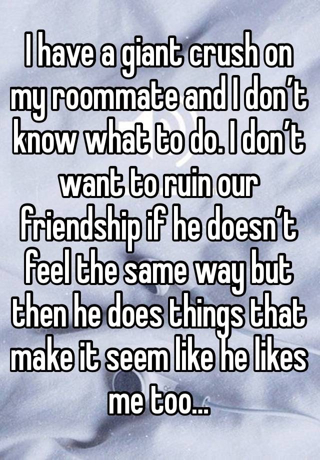 I have a giant crush on my roommate and I don’t know what to do. I don’t want to ruin our friendship if he doesn’t feel the same way but then he does things that make it seem like he likes me too…