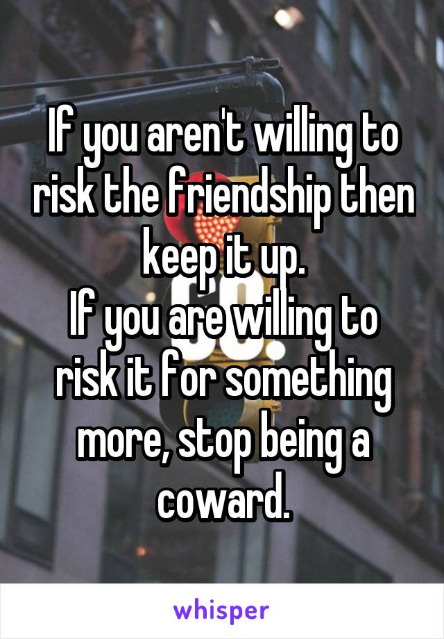 If you aren't willing to risk the friendship then keep it up.
If you are willing to risk it for something more, stop being a coward.