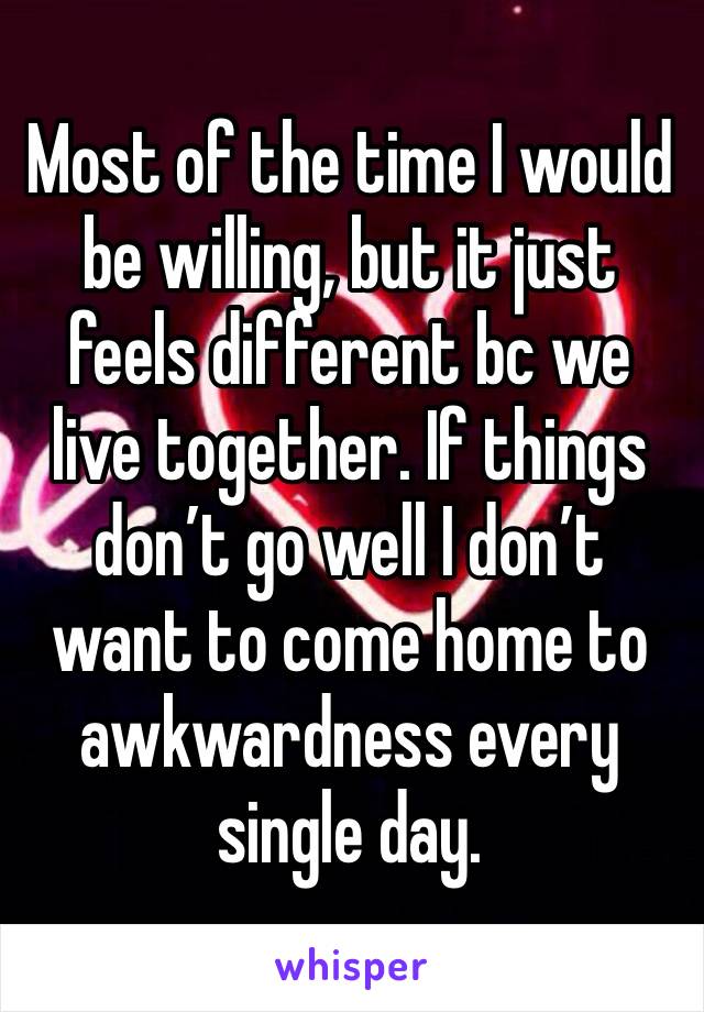 Most of the time I would be willing, but it just feels different bc we live together. If things don’t go well I don’t want to come home to awkwardness every single day. 