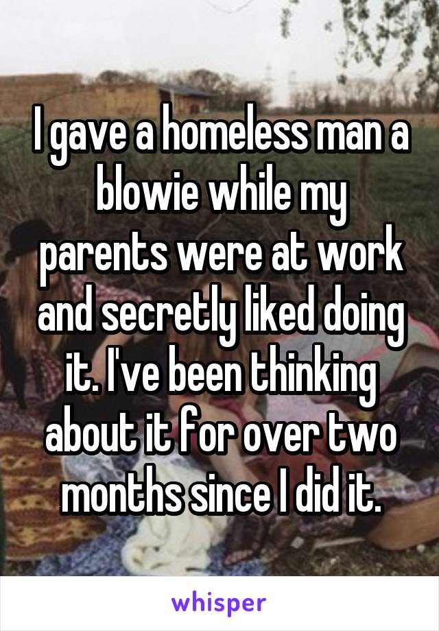 I gave a homeless man a blowie while my parents were at work and secretly liked doing it. I've been thinking about it for over two months since I did it.