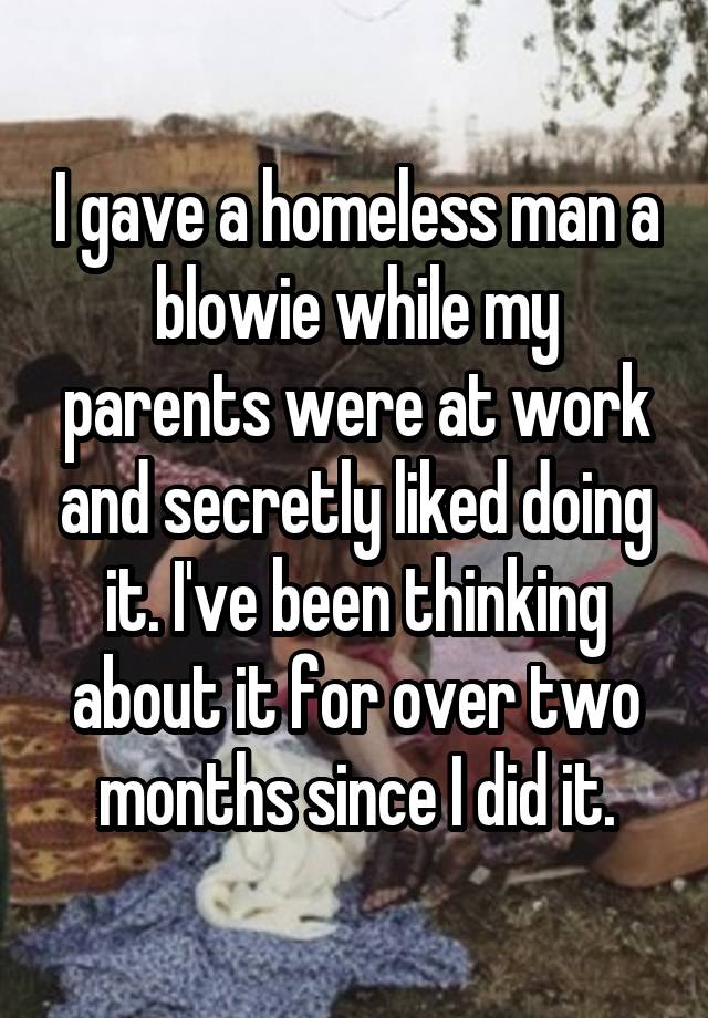 I gave a homeless man a blowie while my parents were at work and secretly liked doing it. I've been thinking about it for over two months since I did it.