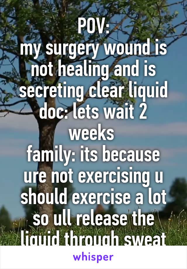 POV:
my surgery wound is not healing and is secreting clear liquid
doc: lets wait 2 weeks 
family: its because ure not exercising u should exercise a lot so ull release the liquid through sweat