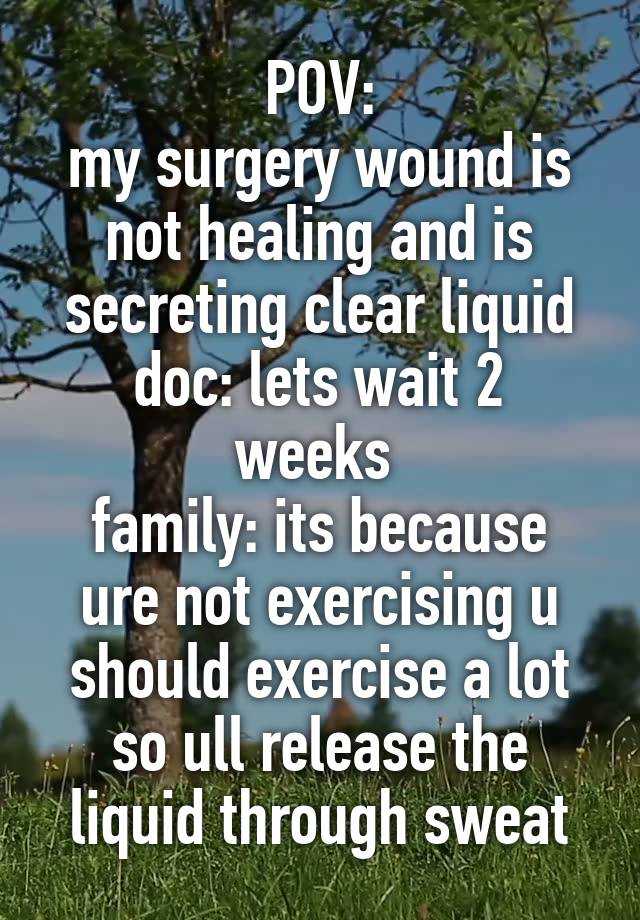 POV:
my surgery wound is not healing and is secreting clear liquid
doc: lets wait 2 weeks 
family: its because ure not exercising u should exercise a lot so ull release the liquid through sweat