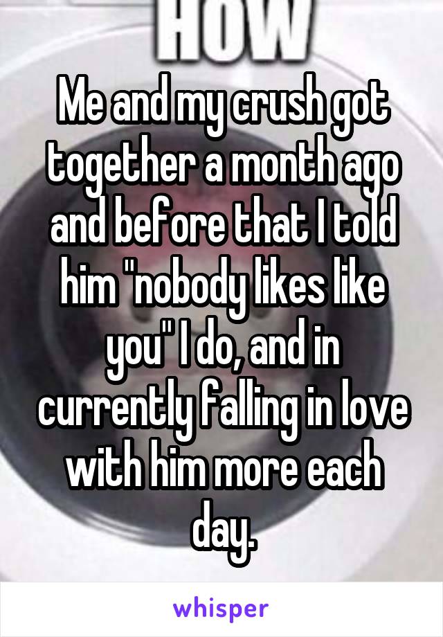 Me and my crush got together a month ago and before that I told him "nobody likes like you" I do, and in currently falling in love with him more each day.