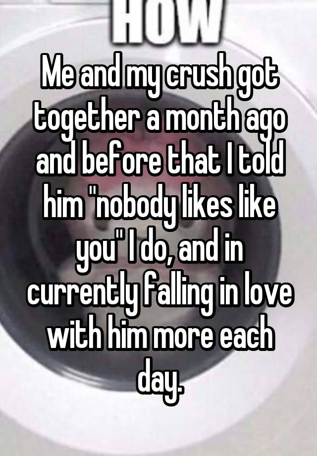 Me and my crush got together a month ago and before that I told him "nobody likes like you" I do, and in currently falling in love with him more each day.