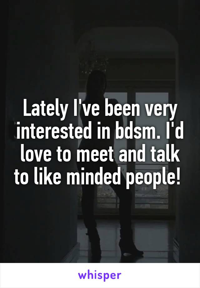 Lately I've been very interested in bdsm. I'd love to meet and talk to like minded people! 