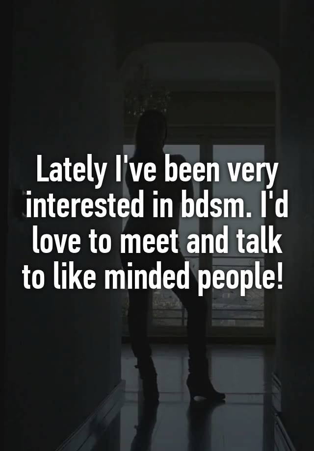 Lately I've been very interested in bdsm. I'd love to meet and talk to like minded people! 