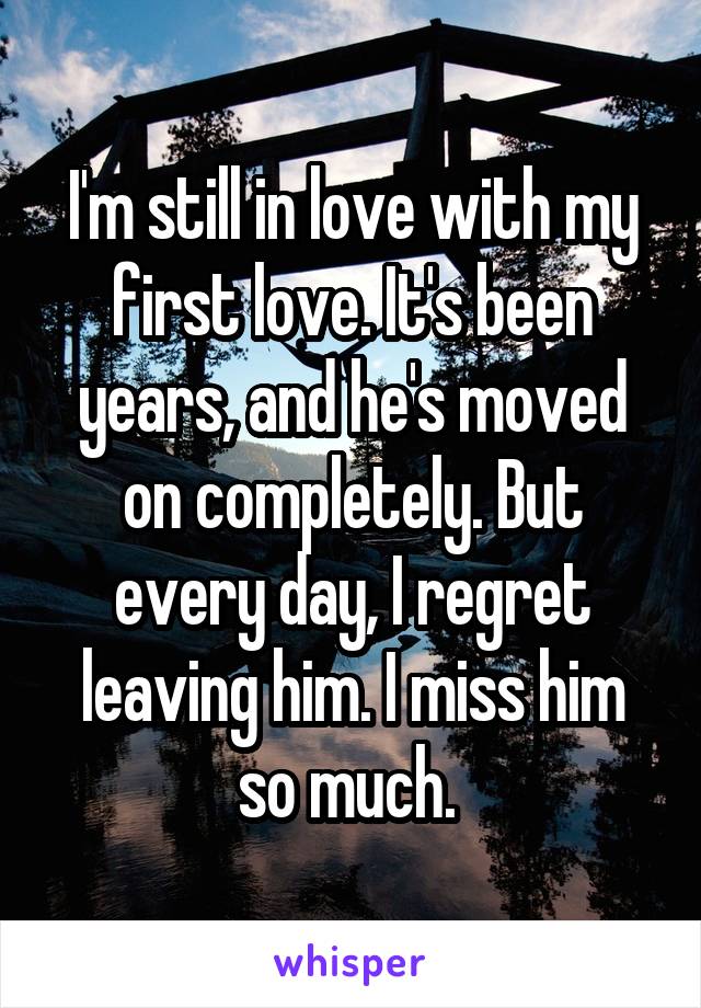 I'm still in love with my first love. It's been years, and he's moved on completely. But every day, I regret leaving him. I miss him so much. 