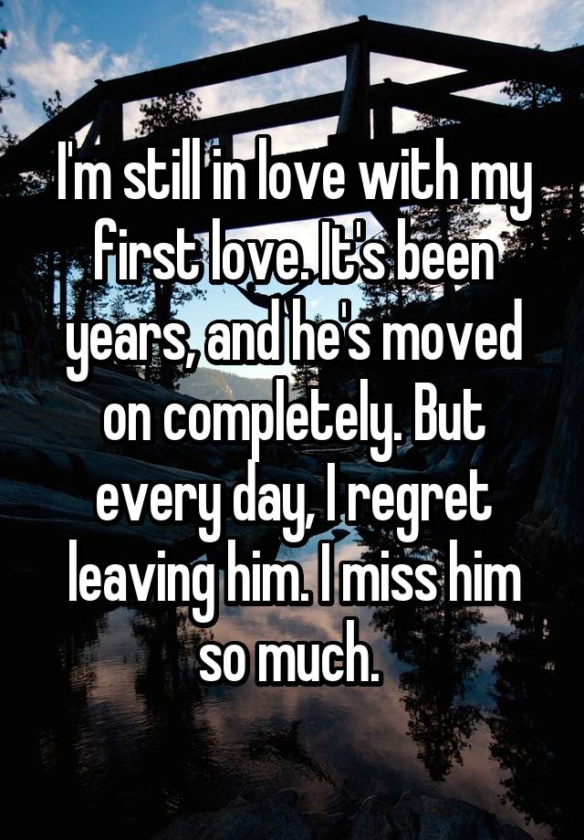 I'm still in love with my first love. It's been years, and he's moved on completely. But every day, I regret leaving him. I miss him so much. 