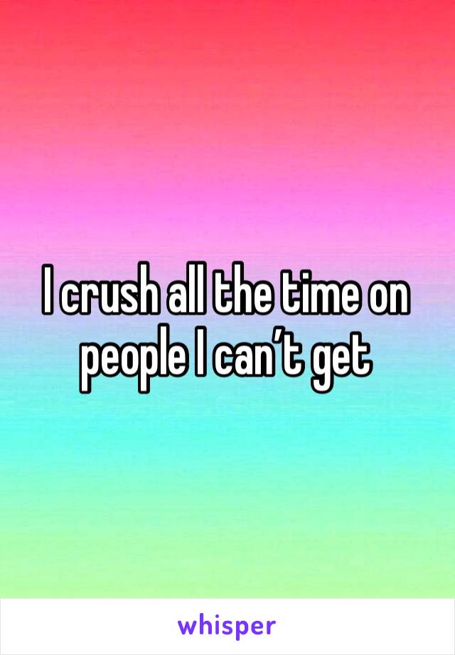 I crush all the time on people I can’t get