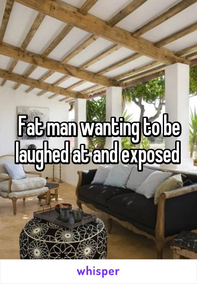 Fat man wanting to be laughed at and exposed 