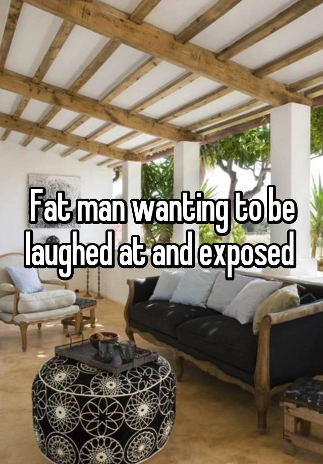 Fat man wanting to be laughed at and exposed 